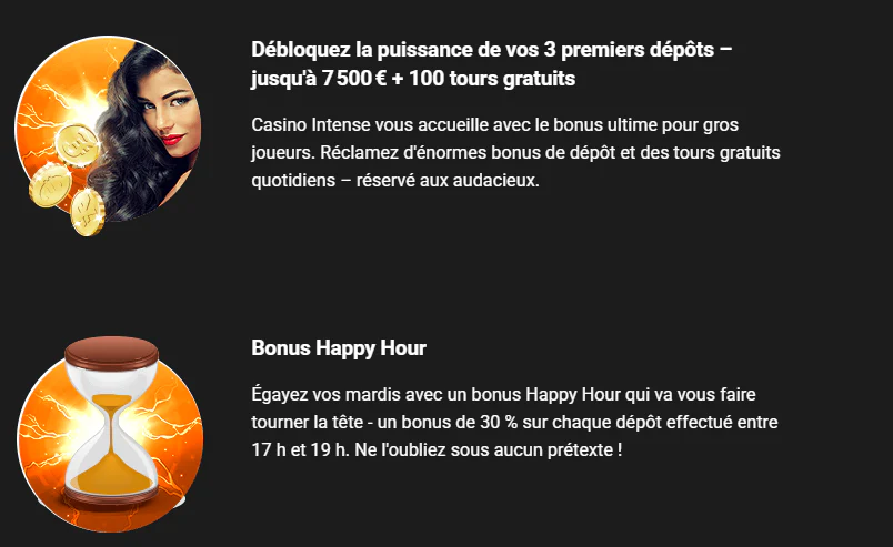Casino Intense offres promotionnelles avec bonus de bienvenue jusqu’à 7 500 € et 100 tours gratuits sur les 3 premiers dépôts, ainsi qu’un bonus Happy Hour de 30 %